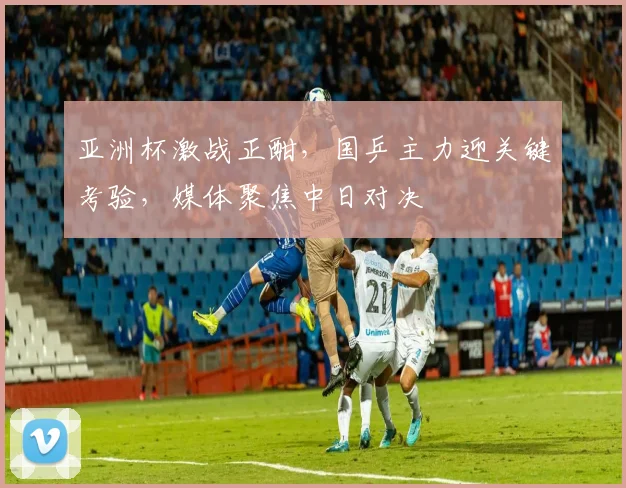 亚洲杯激战正酣,国乒主力迎关键考验,媒体聚焦中日对决