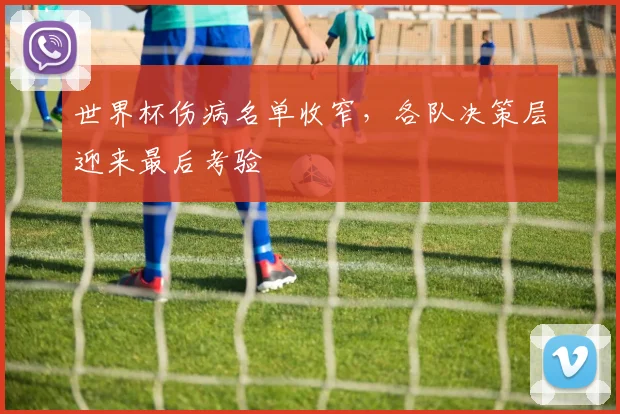 世界杯伤病名单收窄,各队决策层迎来最后考验