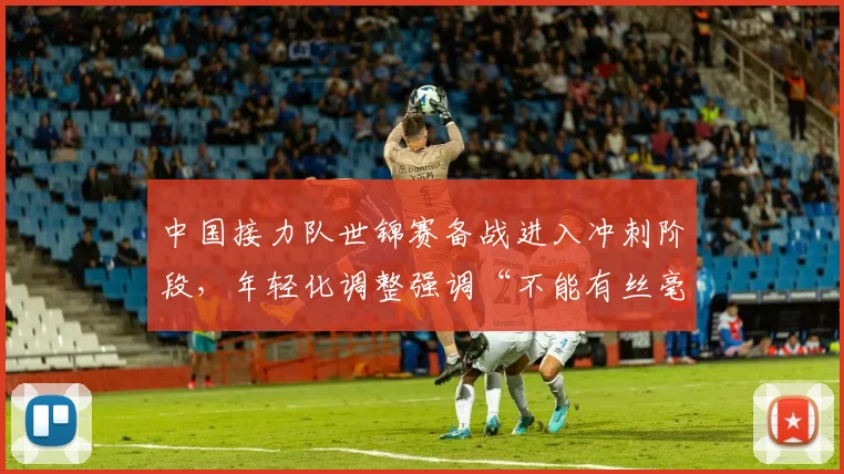 中国接力队世锦赛备战进入冲刺阶段，年轻化调整强调“不能有丝毫松懈”