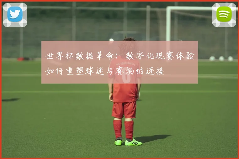 世界杯数据革命:数字化观赛体验如何重塑球迷与赛场的连接