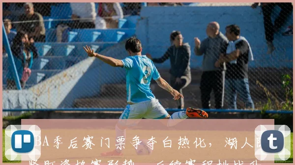 CBA季后赛门票争夺白热化,湖人队紧盯资格赛形势,后续赛程挑战升级