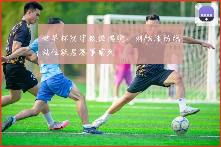 世界杯防守数据揭晓，利物浦防线站位跃居赛事前列