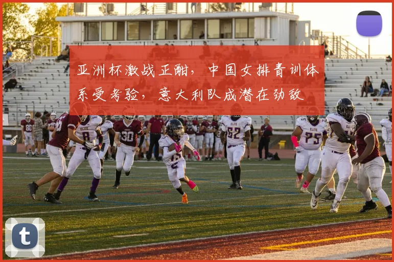 亚洲杯激战正酣,中国女排青训体系受考验,意大利队成潜在劲敌