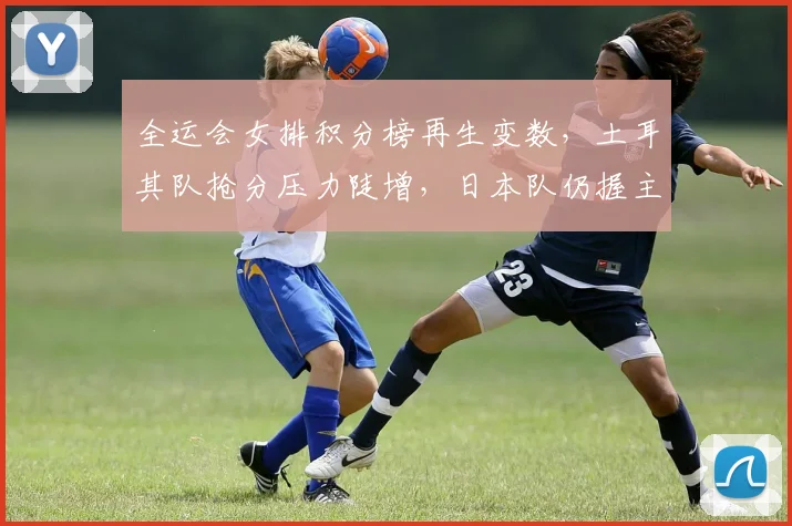 全运会女排积分榜再生变数，土耳其队抢分压力陡增，日本队仍握主动权 - 虎扑体育