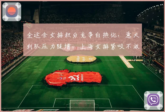 全运会女排积分竞争白热化，意大利队压力陡增，上海女排紧咬不放 - 虎扑体育