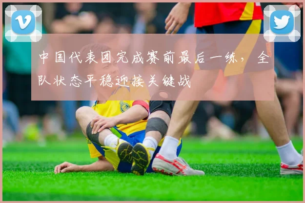 中国代表团完成赛前最后一练,全队状态平稳迎接关键战