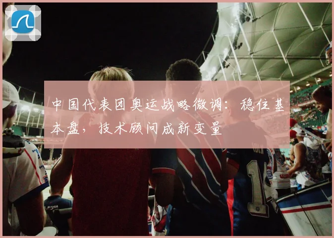 中国代表团奥运战略微调:稳住基本盘,技术顾问成新变量