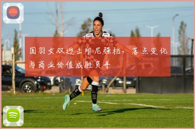 国羽女双迎击印尼强档，落点变化与商业价值成胜负手 - 虎扑体育