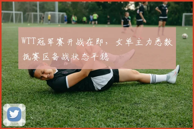 WTT冠军赛开战在即,女单主力悉数抵赛区备战状态平稳