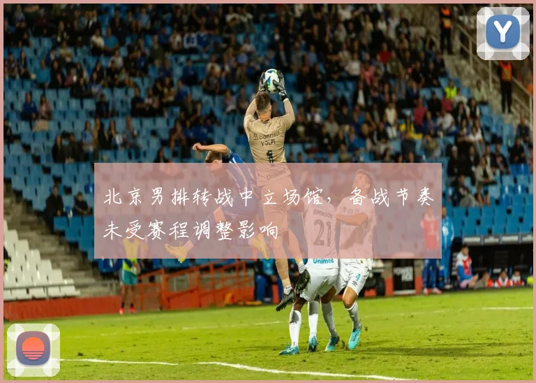 北京男排转战中立场馆，备战节奏未受赛程调整影响 - 虎扑体育