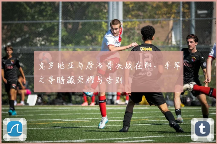 克罗地亚与摩洛哥决战在即,季军之争暗藏荣耀与告别