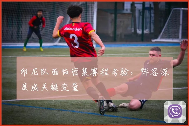 印尼队面临密集赛程考验，阵容深度成关键变量 - 虎扑体育