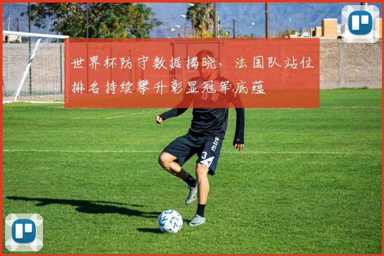 世界杯防守数据揭晓,法国队站位排名持续攀升彰显冠军底蕴