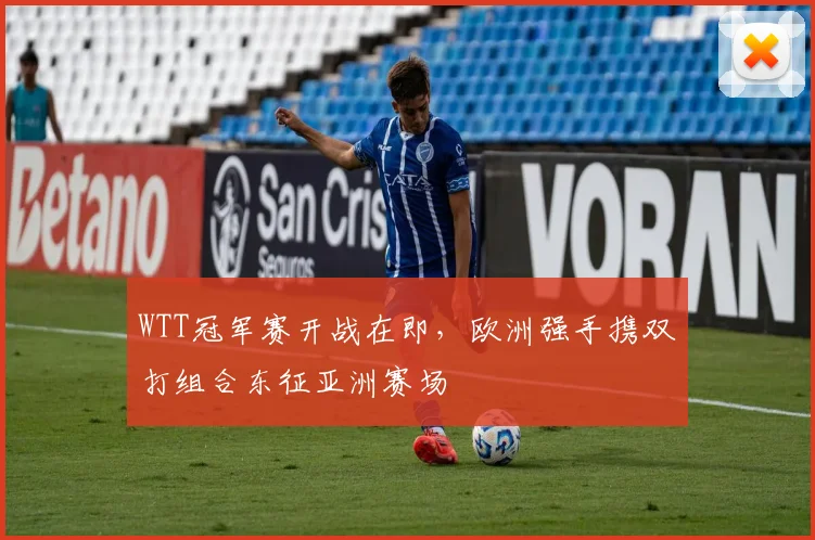WTT冠军赛开战在即,欧洲强手携双打组合东征亚洲赛场