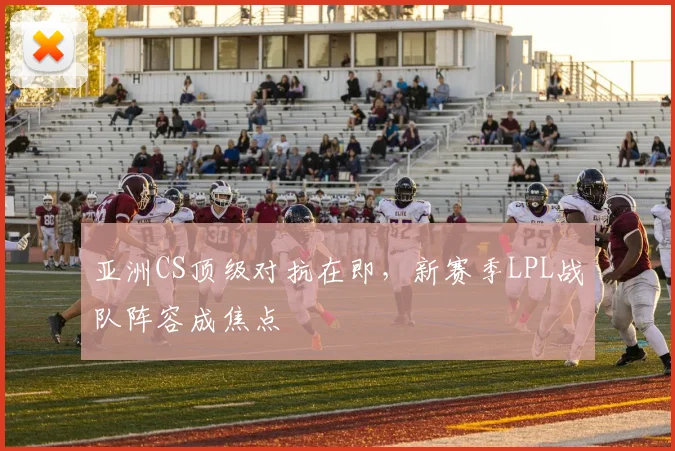 亚洲CS顶级对抗在即，新赛季LPL战队阵容成焦点