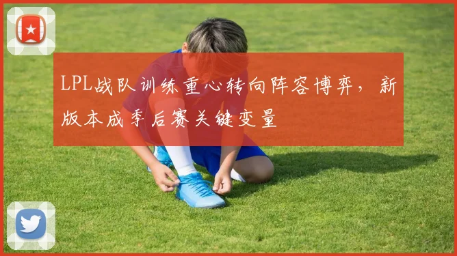 LPL战队训练重心转向阵容博弈,新版本成季后赛关键变量