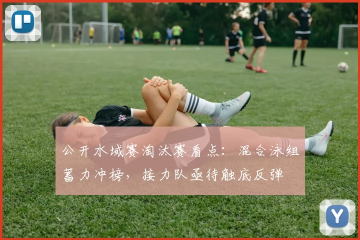 公开水域赛淘汰赛看点：混合泳组蓄力冲榜，接力队亟待触底反弹 - 虎扑体育