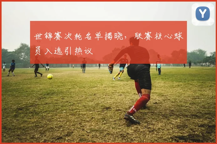 世锦赛次轮名单揭晓,联赛核心球员入选引热议