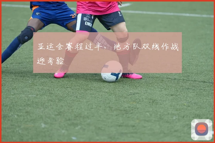 亚运会赛程过半,地方队双线作战迎考验