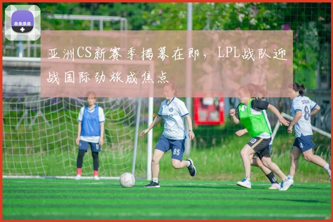 亚洲CS新赛季揭幕在即,LPL战队迎战国际劲旅成焦点